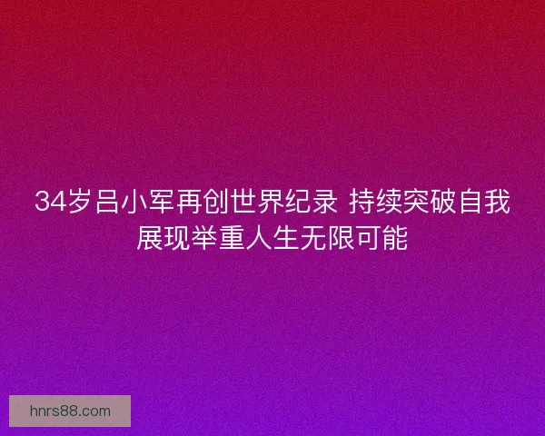 34岁吕小军再创世界纪录 持续突破自我展现举重人生无限可能