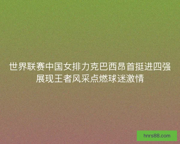 世界联赛中国女排力克巴西昂首挺进四强展现王者风采点燃球迷激情