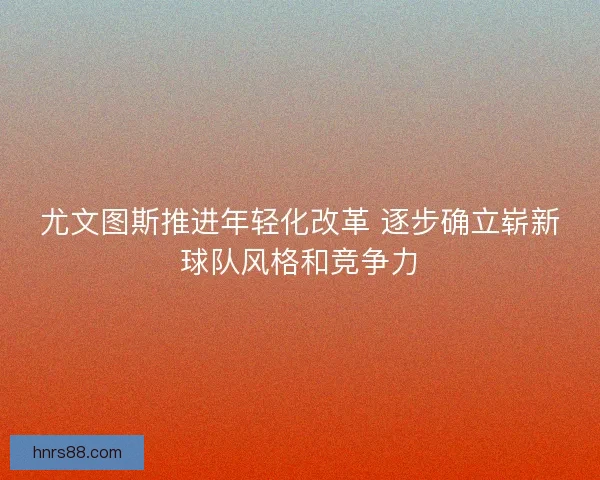 尤文图斯推进年轻化改革 逐步确立崭新球队风格和竞争力
