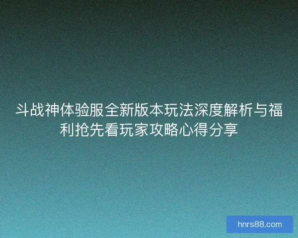 斗战神体验服全新版本玩法深度解析与福利抢先看玩家攻略心得分享