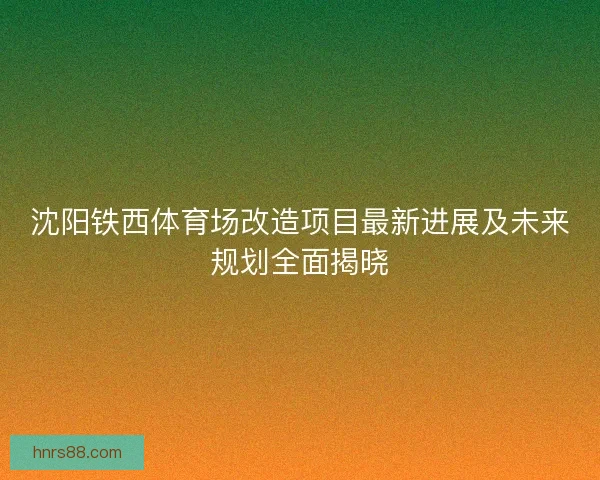 沈阳铁西体育场改造项目最新进展及未来规划全面揭晓