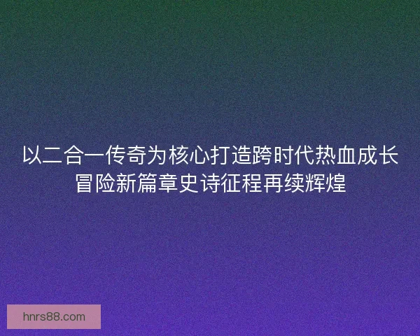 以二合一传奇为核心打造跨时代热血成长冒险新篇章史诗征程再续辉煌