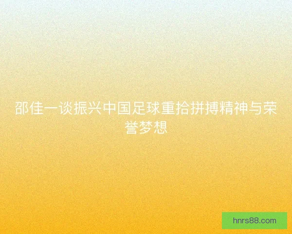 邵佳一谈振兴中国足球重拾拼搏精神与荣誉梦想