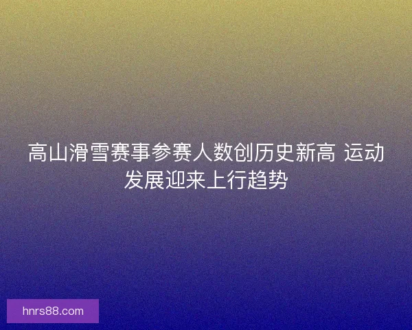 高山滑雪赛事参赛人数创历史新高 运动发展迎来上行趋势