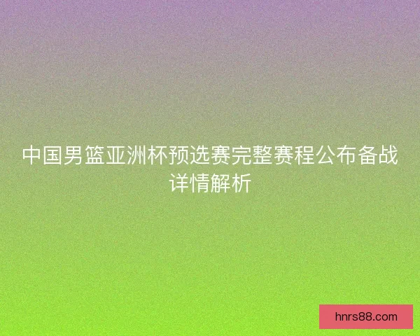 中国男篮亚洲杯预选赛完整赛程公布备战详情解析
